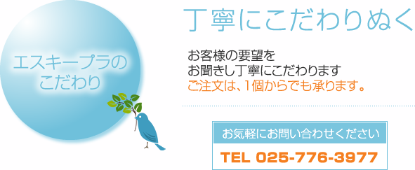 エスキープラのこだわり　丁寧にこだわりぬく　お客様の要望をお聞きし丁寧にこだわります　ご注文は、１個からでも承ります。お気軽にお問い合わせください　TEL 025-776-3977
